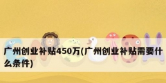 廣州創(chuàng)業(yè)補(bǔ)貼450萬(廣州創(chuàng)業(yè)補(bǔ)貼需要什么條件)