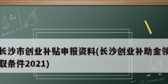 長沙市創(chuàng)業(yè)補貼申報資料(長沙創(chuàng)業(yè)補助金領取條件2021)